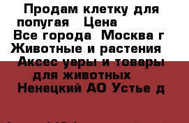 Продам клетку для попугая › Цена ­ 3 000 - Все города, Москва г. Животные и растения » Аксесcуары и товары для животных   . Ненецкий АО,Устье д.